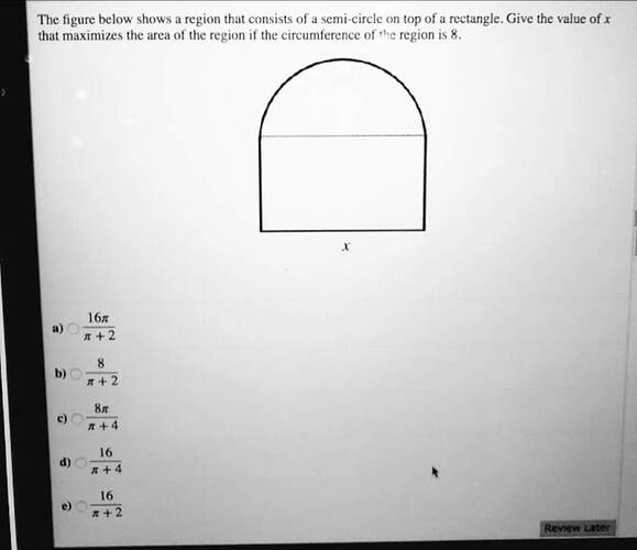 the figure below shows a region that consists of a semi-circle on top of a rectangle. give the value of x that maximizes the area of the region if the circumference of the region is 8.
